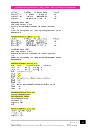 TRAINER: SAGAR | www.NetworkJourney.com | www.youtube.com/c/NetworkJourney | CCNP Enterprise
CCNP ENTERPRISE 2020 LAB WORKBOOK|| TRAINER: SAGAR || WWW.YOUTUBE.COM/C/NETWORKJOURNEY
82April 24, 2020
Interface IP-Address OK? Method Status Protocol
Ethernet0/1.1 172.16.10.1 YES NVRAM up up
Ethernet0/1.40 172.16.40.1 YES NVRAM up up
Ethernet0/2 192.168.32.228 YES DHCP up up
MOSCOWR19#ping 8.8.8.8
Type escape sequence to abort.
Sending 5, 100-byte ICMP Echos to 8.8.8.8, timeout is 2 seconds:
!!!!!
Success rate is 100 percent (5/5), round-trip min/avg/max = 47/72/91 ms
MOSCOWR19#
MOSCOWR20#show ip int brief | ex unass
Interface IP-Address OK? Method Status Protocol
Ethernet0/1.1 172.16.10.2 YES NVRAM up up
Ethernet0/1.40 172.16.40.2 YES NVRAM up up
Ethernet0/2 192.168.32.229 YES DHCP up up
MOSCOWR20#ping 8.8.8.8
Type escape sequence to abort.
Sending 5, 100-byte ICMP Echos to 8.8.8.8, timeout is 2 seconds:
!!!!!
Success rate is 100 percent (5/5), round-trip min/avg/max = 44/61/85 ms
MOSCOWR20#
MOSCOWSW01#show interfaces trunk
Port Mode Encapsulation Status Native vlan
Gi0/0 on 802.1q trunking 1
Gi0/1 on 802.1q trunking 1
Port Vlans allowed on trunk
Gi0/0 1,40
Gi0/1 1,40
Port Vlans allowed and active in management domain
Gi0/0 1,40
Gi0/1 1,40
Port Vlans in spanning tree forwarding state and not pruned
Gi0/0 1,40
Gi0/1 1,40
MOSCOWSW01#show run int gi0/2
interface GigabitEthernet0/2
switchport access vlan 40
switchport mode access
media-type rj45
negotiation auto
end
MOSCOWSW01#show run int gi0/3
interface GigabitEthernet0/3
media-type rj45
negotiation auto
 