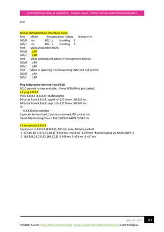 TRAINER: SAGAR | www.NetworkJourney.com | www.youtube.com/c/NetworkJourney | CCNP Enterprise
CCNP ENTERPRISE 2020 LAB WORKBOOK|| TRAINER: SAGAR || WWW.YOUTUBE.COM/C/NETWORKJOURNEY
83April 24, 2020
end
MOSCOWSW02#show interfaces trunk
Port Mode Encapsulation Status Native vlan
Gi0/0 on 802.1q trunking 1
Gi0/1 on 802.1q trunking 1
Port Vlans allowed on trunk
Gi0/0 1,40
Gi0/1 1,40
Port Vlans allowed and active in management domain
Gi0/0 1,40
Gi0/1 1,40
Port Vlans in spanning tree forwarding state and not pruned
Gi0/0 1,40
Gi0/1 1,40
Ping initiated to internet from PC10
PC10 console is now available... Press RETURN to get started.
/ # ping 8.8.8.8
PING 8.8.8.8 (8.8.8.8): 56 data bytes
64 bytes from 8.8.8.8: seq=0 ttl=127 time=150.310 ms
64 bytes from 8.8.8.8: seq=1 ttl=127 time=170.947 ms
^C
--- 8.8.8.8 ping statistics ---
2 packets transmitted, 2 packets received, 0% packet loss
round-trip min/avg/max = 150.310/160.628/170.947 ms
/ # traceroute 8.8.8.8
traceroute to 8.8.8.8 (8.8.8.8), 30 hops max, 46 byte packets
1 172.16.10.1 (172.16.10.1) 4.968 ms 3.694 ms 4.079 ms →packet going via MOSCOWR19
2 192.168.32.2 (192.168.32.2) 5.946 ms 5.493 ms 6.467 ms
 