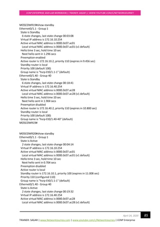 TRAINER: SAGAR | www.NetworkJourney.com | www.youtube.com/c/NetworkJourney | CCNP Enterprise
CCNP ENTERPRISE 2020 LAB WORKBOOK|| TRAINER: SAGAR || WWW.YOUTUBE.COM/C/NETWORKJOURNEY
85April 24, 2020
MOSCOWR19#show standby
Ethernet0/1.1 - Group 1
State is Standby
6 state changes, last state change 00:03:08
Virtual IP address is 172.16.10.254
Active virtual MAC address is 0000.0c07.ac01
Local virtual MAC address is 0000.0c07.ac01 (v1 default)
Hello time 3 sec, hold time 10 sec
Next hello sent in 1.296 secs
Preemption enabled
Active router is 172.16.10.2, priority 110 (expires in 9.456 sec)
Standby router is local
Priority 100 (default 100)
Group name is "hsrp-Et0/1.1-1" (default)
Ethernet0/1.40 - Group 40
State is Standby
6 state changes, last state change 00:18:41
Virtual IP address is 172.16.40.254
Active virtual MAC address is 0000.0c07.ac28
Local virtual MAC address is 0000.0c07.ac28 (v1 default)
Hello time 3 sec, hold time 10 sec
Next hello sent in 1.904 secs
Preemption disabled
Active router is 172.16.40.2, priority 110 (expires in 10.800 sec)
Standby router is local
Priority 100 (default 100)
Group name is "hsrp-Et0/1.40-40" (default)
MOSCOWR19#
MOSCOWR20#show standby
Ethernet0/1.1 - Group 1
State is Active
2 state changes, last state change 00:04:14
Virtual IP address is 172.16.10.254
Active virtual MAC address is 0000.0c07.ac01
Local virtual MAC address is 0000.0c07.ac01 (v1 default)
Hello time 3 sec, hold time 10 sec
Next hello sent in 0.704 secs
Preemption disabled
Active router is local
Standby router is 172.16.10.1, priority 100 (expires in 11.008 sec)
Priority 110 (configured 110)
Group name is "hsrp-Et0/1.1-1" (default)
Ethernet0/1.40 - Group 40
State is Active
2 state changes, last state change 00:19:32
Virtual IP address is 172.16.40.254
Active virtual MAC address is 0000.0c07.ac28
Local virtual MAC address is 0000.0c07.ac28 (v1 default)
 