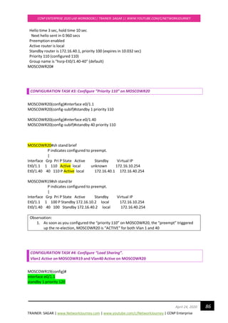 TRAINER: SAGAR | www.NetworkJourney.com | www.youtube.com/c/NetworkJourney | CCNP Enterprise
CCNP ENTERPRISE 2020 LAB WORKBOOK|| TRAINER: SAGAR || WWW.YOUTUBE.COM/C/NETWORKJOURNEY
86April 24, 2020
Hello time 3 sec, hold time 10 sec
Next hello sent in 0.960 secs
Preemption enabled
Active router is local
Standby router is 172.16.40.1, priority 100 (expires in 10.032 sec)
Priority 110 (configured 110)
Group name is "hsrp-Et0/1.40-40" (default)
MOSCOWR20#
CONFIGURATION TASK #3: Configure ”Priority 110” on MOSCOWR20
MOSCOWR20(config)#interface e0/1.1
MOSCOWR20(config-subif)#standby 1 priority 110
MOSCOWR20(config)#interface e0/1.40
MOSCOWR20(config-subif)#standby 40 priority 110
MOSCOWR20#sh stand brief
P indicates configured to preempt.
|
Interface Grp Pri P State Active Standby Virtual IP
Et0/1.1 1 110 Active local unknown 172.16.10.254
Et0/1.40 40 110 P Active local 172.16.40.1 172.16.40.254
MOSCOWR19#sh stand br
P indicates configured to preempt.
|
Interface Grp Pri P State Active Standby Virtual IP
Et0/1.1 1 100 P Standby 172.16.10.2 local 172.16.10.254
Et0/1.40 40 100 Standby 172.16.40.2 local 172.16.40.254
Observation:
1. As soon as you configured the “priority 110” on MOSCOWR20, the “preempt” triggered
up the re-election, MOSCOWR20 is “ACTIVE” for both Vlan 1 and 40
CONFIGURATION TASK #4: Configure “Load Sharing”.
Vlan1 Active on MOSCOWR19 and Vlan40 Active on MOSCOWR20
MOSCOWR19(config)#
interface e0/1.1
standby 1 priority 120
 