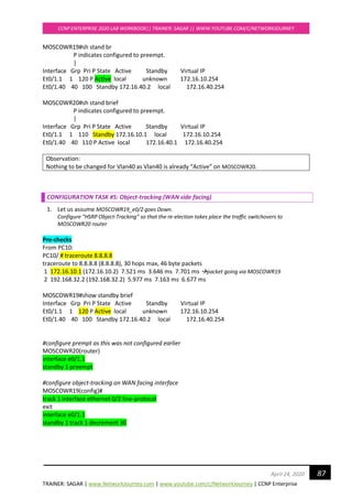 TRAINER: SAGAR | www.NetworkJourney.com | www.youtube.com/c/NetworkJourney | CCNP Enterprise
CCNP ENTERPRISE 2020 LAB WORKBOOK|| TRAINER: SAGAR || WWW.YOUTUBE.COM/C/NETWORKJOURNEY
87April 24, 2020
MOSCOWR19#sh stand br
P indicates configured to preempt.
|
Interface Grp Pri P State Active Standby Virtual IP
Et0/1.1 1 120 P Active local unknown 172.16.10.254
Et0/1.40 40 100 Standby 172.16.40.2 local 172.16.40.254
MOSCOWR20#sh stand brief
P indicates configured to preempt.
|
Interface Grp Pri P State Active Standby Virtual IP
Et0/1.1 1 110 Standby 172.16.10.1 local 172.16.10.254
Et0/1.40 40 110 P Active local 172.16.40.1 172.16.40.254
Observation:
Nothing to be changed for Vlan40 as Vlan40 is already “Active” on MOSCOWR20.
CONFIGURATION TASK #5: Object-tracking (WAN side facing)
1. Let us assume MOSCOWR19_e0/2 goes Down.
Configure “HSRP Object-Tracking” so that the re-election takes place the traffic switchovers to
MOSCOWR20 router
Pre-checks
From PC10:
PC10/ # traceroute 8.8.8.8
traceroute to 8.8.8.8 (8.8.8.8), 30 hops max, 46 byte packets
1 172.16.10.1 (172.16.10.2) 7.521 ms 3.646 ms 7.701 ms →packet going via MOSCOWR19
2 192.168.32.2 (192.168.32.2) 5.977 ms 7.163 ms 6.677 ms
MOSCOWR19#show standby brief
Interface Grp Pri P State Active Standby Virtual IP
Et0/1.1 1 120 P Active local unknown 172.16.10.254
Et0/1.40 40 100 Standby 172.16.40.2 local 172.16.40.254
#configure prempt as this was not configured earlier
MOSCOWR20(router)
interface e0/1.1
standby 1 preempt
#configure object-tracking on WAN facing interface
MOSCOWR19(config)#
track 1 interface ethernet 0/2 line-protocol
exit
interface e0/1.1
standby 1 track 1 decrement 30
 