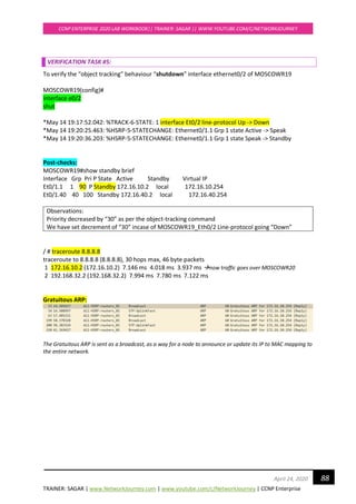 TRAINER: SAGAR | www.NetworkJourney.com | www.youtube.com/c/NetworkJourney | CCNP Enterprise
CCNP ENTERPRISE 2020 LAB WORKBOOK|| TRAINER: SAGAR || WWW.YOUTUBE.COM/C/NETWORKJOURNEY
88April 24, 2020
VERIFICATION TASK #5:
To verify the “object tracking” behaviour “shutdown” interface ethernet0/2 of MOSCOWR19
MOSCOWR19(config)#
interface e0/2
shut
*May 14 19:17:52.042: %TRACK-6-STATE: 1 interface Et0/2 line-protocol Up -> Down
*May 14 19:20:25.463: %HSRP-5-STATECHANGE: Ethernet0/1.1 Grp 1 state Active -> Speak
*May 14 19:20:36.203: %HSRP-5-STATECHANGE: Ethernet0/1.1 Grp 1 state Speak -> Standby
Post-checks:
MOSCOWR19#show standby brief
Interface Grp Pri P State Active Standby Virtual IP
Et0/1.1 1 90 P Standby 172.16.10.2 local 172.16.10.254
Et0/1.40 40 100 Standby 172.16.40.2 local 172.16.40.254
Observations:
Priority decreased by “30” as per the object-tracking command
We have set decrement of “30” incase of MOSCOWR19_Eth0/2 Line-protocol going “Down”
/ # traceroute 8.8.8.8
traceroute to 8.8.8.8 (8.8.8.8), 30 hops max, 46 byte packets
1 172.16.10.2 (172.16.10.2) 7.146 ms 4.018 ms 3.937 ms →now traffic goes over MOSCOWR20
2 192.168.32.2 (192.168.32.2) 7.994 ms 7.780 ms 7.122 ms
Gratuitous ARP:
The Gratuitous ARP is sent as a broadcast, as a way for a node to announce or update its IP to MAC mapping to
the entire network.
 