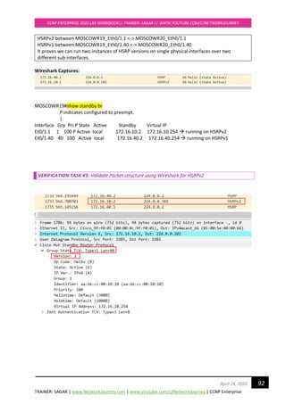 TRAINER: SAGAR | www.NetworkJourney.com | www.youtube.com/c/NetworkJourney | CCNP Enterprise
CCNP ENTERPRISE 2020 LAB WORKBOOK|| TRAINER: SAGAR || WWW.YOUTUBE.COM/C/NETWORKJOURNEY
92April 24, 2020
HSRPv2 between MOSCOWR19_Eth0/1.1 <-> MOSCOWR20_Eth0/1.1
HSRPv1 between MOSCOWR19_Eth0/1.40 <-> MOSCOWR20_Eth0/1.40
It proves we can run two instances of HSRP versions on single physical interfaces over two
different sub-interfaces.
Wireshark Captures:
MOSCOWR19#show standby br
P indicates configured to preempt.
|
Interface Grp Pri P State Active Standby Virtual IP
Et0/1.1 1 100 P Active local 172.16.10.2 172.16.10.254 → running on HSRPv2
Et0/1.40 40 100 Active local 172.16.40.2 172.16.40.254 → running on HSRPv1
VERIFICATION TASK #3: Validate Packet structure using Wireshark for HSRPv2
 