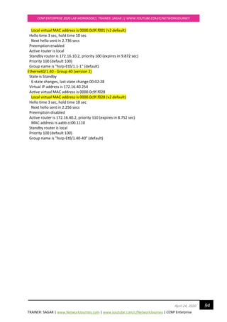 TRAINER: SAGAR | www.NetworkJourney.com | www.youtube.com/c/NetworkJourney | CCNP Enterprise
CCNP ENTERPRISE 2020 LAB WORKBOOK|| TRAINER: SAGAR || WWW.YOUTUBE.COM/C/NETWORKJOURNEY
94April 24, 2020
Local virtual MAC address is 0000.0c9f.f001 (v2 default)
Hello time 3 sec, hold time 10 sec
Next hello sent in 2.736 secs
Preemption enabled
Active router is local
Standby router is 172.16.10.2, priority 100 (expires in 9.872 sec)
Priority 100 (default 100)
Group name is "hsrp-Et0/1.1-1" (default)
Ethernet0/1.40 - Group 40 (version 2)
State is Standby
6 state changes, last state change 00:02:28
Virtual IP address is 172.16.40.254
Active virtual MAC address is 0000.0c9f.f028
Local virtual MAC address is 0000.0c9f.f028 (v2 default)
Hello time 3 sec, hold time 10 sec
Next hello sent in 2.256 secs
Preemption disabled
Active router is 172.16.40.2, priority 110 (expires in 8.752 sec)
MAC address is aabb.cc00.1110
Standby router is local
Priority 100 (default 100)
Group name is "hsrp-Et0/1.40-40" (default)
 