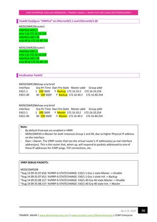 TRAINER: SAGAR | www.NetworkJourney.com | www.youtube.com/c/NetworkJourney | CCNP Enterprise
CCNP ENTERPRISE 2020 LAB WORKBOOK|| TRAINER: SAGAR || WWW.YOUTUBE.COM/C/NETWORKJOURNEY
96April 24, 2020
Task#2 Configure “VRRPv2” on Ethernet0/1.1 and Ethernet0/1.40
MOSCOWR19(router)
interface e0/1.1
vrrp 1 ip 172.16.10.254
interface e0/1.40
vrrp 40 ip 172.16.40.254
MOSCOWR20(router)
interface e0/1.1
vrrp 1 ip 172.16.10.254
interface e0/1.40
vrrp 40 ip 172.16.40.254
Verification Task#2:
MOSCOWR19#show vrrp brief
Interface Grp Pri Time Own Pre State Master addr Group addr
Et0/1.1 1 100 3609 Y Backup 172.16.10.2 172.16.10.254
Et0/1.40 40 100 3609 Y Backup 172.16.40.2 172.16.40.254
MOSCOWR20#show vrrp brief
Interface Grp Pri Time Own Pre State Master addr Group addr
Et0/1.1 1 100 3609 Y Master 172.16.10.2 172.16.10.254
Et0/1.40 40 100 3609 Y Master 172.16.40.2 172.16.40.254
Note:
- By default Preempt are enabled in VRRP.
- MOSCOWR20 is Master for both instances Group 1 and 40, due to higher Physical IP address
on the interface.
- Own = Owner, The VRRP router that has the virtual router's IP address(es) as real interface
address(es). This is the router that, when up, will respond to packets addressed to one of
these IP addresses for ICMP pings, TCP connections, etc.
VRRP DEBUG PACKETS:
MOSCOWR20#
*Aug 14 09:35:07.650: %VRRP-6-STATECHANGE: Et0/1.1 Grp 1 state Master -> Disable
*Aug 14 09:35:07.651: %VRRP-6-STATECHANGE: Et0/1.1 Grp 1 state Init -> Backup
*Aug 14 09:35:08.157: %VRRP-6-STATECHANGE: Et0/1.40 Grp 40 state Master -> Disable
*Aug 14 09:35:08.157: %VRRP-6-STATECHANGE: Et0/1.40 Grp 40 state Init -> Master
 