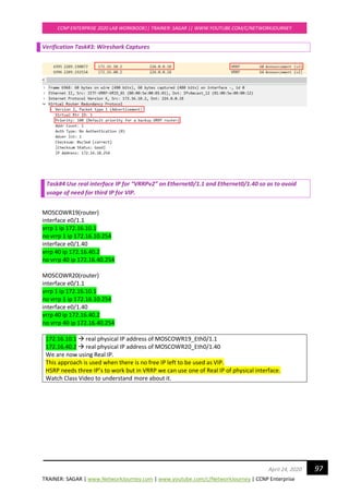 TRAINER: SAGAR | www.NetworkJourney.com | www.youtube.com/c/NetworkJourney | CCNP Enterprise
CCNP ENTERPRISE 2020 LAB WORKBOOK|| TRAINER: SAGAR || WWW.YOUTUBE.COM/C/NETWORKJOURNEY
97April 24, 2020
Verification Task#3: Wireshark Captures
Task#4 Use real interface IP for “VRRPv2” on Ethernet0/1.1 and Ethernet0/1.40 so as to avoid
usage of need for third IP for VIP.
MOSCOWR19(router)
interface e0/1.1
vrrp 1 ip 172.16.10.1
no vrrp 1 ip 172.16.10.254
interface e0/1.40
vrrp 40 ip 172.16.40.2
no vrrp 40 ip 172.16.40.254
MOSCOWR20(router)
interface e0/1.1
vrrp 1 ip 172.16.10.1
no vrrp 1 ip 172.16.10.254
interface e0/1.40
vrrp 40 ip 172.16.40.2
no vrrp 40 ip 172.16.40.254
172.16.10.1 → real physical IP address of MOSCOWR19_Eth0/1.1
172.16.40.2 → real physical IP address of MOSCOWR20_Eth0/1.40
We are now using Real IP.
This approach is used when there is no free IP left to be used as VIP.
HSRP needs three IP’s to work but in VRRP we can use one of Real IP of physical interface.
Watch Class Video to understand more about it.
 