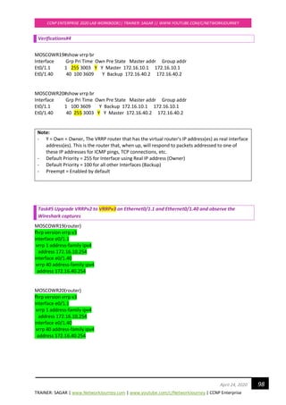 TRAINER: SAGAR | www.NetworkJourney.com | www.youtube.com/c/NetworkJourney | CCNP Enterprise
CCNP ENTERPRISE 2020 LAB WORKBOOK|| TRAINER: SAGAR || WWW.YOUTUBE.COM/C/NETWORKJOURNEY
98April 24, 2020
Verifications#4
MOSCOWR19#show vrrp br
Interface Grp Pri Time Own Pre State Master addr Group addr
Et0/1.1 1 255 3003 Y Y Master 172.16.10.1 172.16.10.1
Et0/1.40 40 100 3609 Y Backup 172.16.40.2 172.16.40.2
MOSCOWR20#show vrrp br
Interface Grp Pri Time Own Pre State Master addr Group addr
Et0/1.1 1 100 3609 Y Backup 172.16.10.1 172.16.10.1
Et0/1.40 40 255 3003 Y Y Master 172.16.40.2 172.16.40.2
Note:
- Y = Own = Owner, The VRRP router that has the virtual router's IP address(es) as real interface
address(es). This is the router that, when up, will respond to packets addressed to one of
these IP addresses for ICMP pings, TCP connections, etc.
- Default Priority = 255 for Interface using Real IP address (Owner)
- Default Priority = 100 for all other Interfaces (Backup)
- Preempt = Enabled by default
Task#5 Upgrade VRRPv2 to VRRPv3 on Ethernet0/1.1 and Ethernet0/1.40 and observe the
Wireshark captures
MOSCOWR19(router)
fhrp version vrrp v3
interface e0/1.1
vrrp 1 address-family ipv4
address 172.16.10.254
interface e0/1.40
vrrp 40 address-family ipv4
address 172.16.40.254
MOSCOWR20(router)
fhrp version vrrp v3
interface e0/1.1
vrrp 1 address-family ipv4
address 172.16.10.254
interface e0/1.40
vrrp 40 address-family ipv4
address 172.16.40.254
 