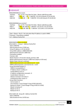 TRAINER: SAGAR | www.NetworkJourney.com | www.youtube.com/c/NetworkJourney | CCNP Enterprise
CCNP ENTERPRISE 2020 LAB WORKBOOK|| TRAINER: SAGAR || WWW.YOUTUBE.COM/C/NETWORKJOURNEY
99April 24, 2020
Verifications#5
MOSCOWR19#show vrrp br
Interface Grp A-F Pri Time Own Pre State Master addr/Group addr
Et0/1.1 1 IPv4 100 0 N Y MASTER 172.16.10.1(local) 172.16.10.254
Et0/1.40 40 IPv4 100 0 N Y MASTER 172.16.40.1(local) 172.16.40.254
MOSCOWR20#show vrrp brief
Interface Grp A-F Pri Time Own Pre State Master addr/Group addr
Et0/1.1 1 IPv4 100 3609 N Y BACKUP 172.16.10.1 172.16.10.254
Et0/1.40 40 IPv4 100 3609 N Y BACKUP 172.16.40.1 172.16.40.254
Own = Owner = No (Y = Yes only when Real IP address is used in VRRP)
Preempt = Y (by default enabled)
A-F = Address Family IPv4
MOSCOWR19#show vrrp detail
Ethernet0/1.1 - Group 1 - Address-Family IPv4
State is MASTER
State duration 8 mins 17.992 secs
Virtual IP address is 172.16.10.254
Virtual MAC address is 0000.5E00.0101
Advertisement interval is 1000 msec
Preemption enabled
Priority is 100
Master Router is 172.16.10.1 (local), priority is 100
Master Advertisement interval is 1000 msec (expires in 64 msec)
Master Down interval is unknown
VRRPv3 Advertisements: sent 548 (errors 0) - rcvd 0
VRRPv2 Advertisements: sent 0 (errors 0) - rcvd 0
Group Discarded Packets: 0
VRRPv2 incompatibility: 0
IP Address Owner conflicts: 0
Invalid address count: 0
IP address configuration mismatch : 0
Invalid Advert Interval: 0
Adverts received in Init state: 0
Invalid group other reason: 0
Group State transition:
Init to master: 0
Init to backup: 1 (Last change Fri Aug 14 09:53:09.437)
Backup to master: 1 (Last change Fri Aug 14 09:53:13.054)
Master to backup: 0
Master to init: 0
Backup to init: 0
Ethernet0/1.40 - Group 40 - Address-Family IPv4
State is MASTER
State duration 8 mins 16.933 secs
 