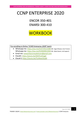 TRAINER: SAGAR | www.NetworkJourney.com | www.youtube.com/c/NetworkJourney | CCNP Enterprise
CCNP ENTERPRISE 2020 LAB WORKBOOK|| TRAINER: SAGAR || WWW.YOUTUBE.COM/C/NETWORKJOURNEY
1April 24, 2020
CCNP ENTERPRISE 2020
ENCOR 350-401
ENARSI 300-410
WORKBOOK
For enrolling in Online “CCNP Enterprise 2020” batch
• Whatsapp me: https://wa.me/919739521088 (Mr. Sagar Dhawan, Core Trainer)
Whatsapp me: https://wa.me/919049852904 (Mr. Abdul Azeem, Lab Support)
• Email me: networkjourneydotcom@gmail.com
• Class#1: https://youtu.be/SKHYLoXnggE
• Class# 2: https://youtu.be/TzJHkwt5EqM
 