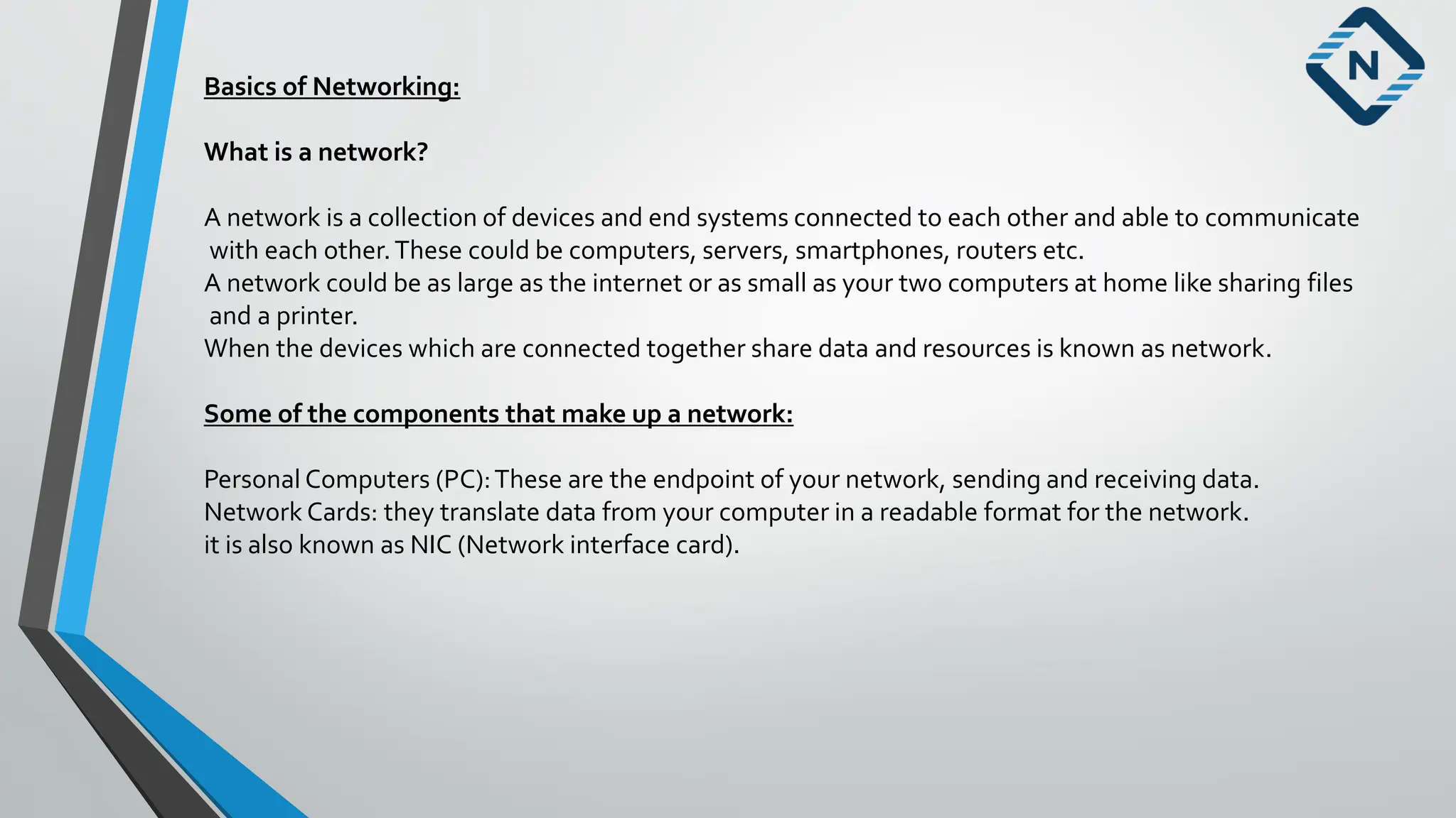 Basics of Networking:
What is a network?
A network is a collection of devices and end systems connected to each other and able to communicate
with each other.These could be computers, servers, smartphones, routers etc.
A network could be as large as the internet or as small as your two computers at home like sharing files
and a printer.
When the devices which are connected together share data and resources is known as network.
Some of the components that make up a network:
Personal Computers (PC):These are the endpoint of your network, sending and receiving data.
Network Cards: they translate data from your computer in a readable format for the network.
it is also known as NIC (Network interface card).
 