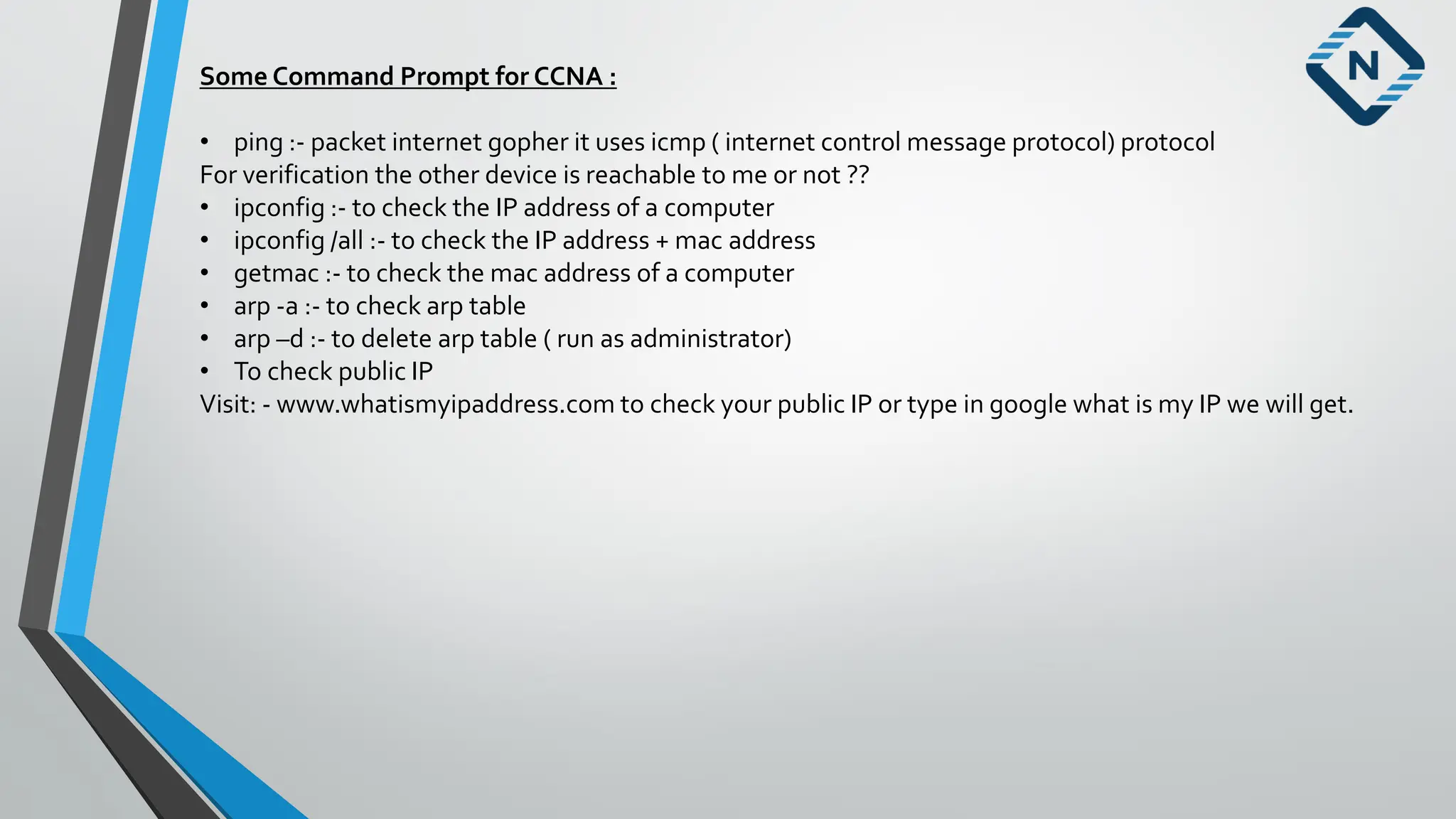 Some Command Prompt for CCNA :
• ping :- packet internet gopher it uses icmp ( internet control message protocol) protocol
For verification the other device is reachable to me or not ??
• ipconfig :- to check the IP address of a computer
• ipconfig /all :- to check the IP address + mac address
• getmac :- to check the mac address of a computer
• arp -a :- to check arp table
• arp –d :- to delete arp table ( run as administrator)
• To check public IP
Visit: - www.whatismyipaddress.com to check your public IP or type in google what is my IP we will get.
 
