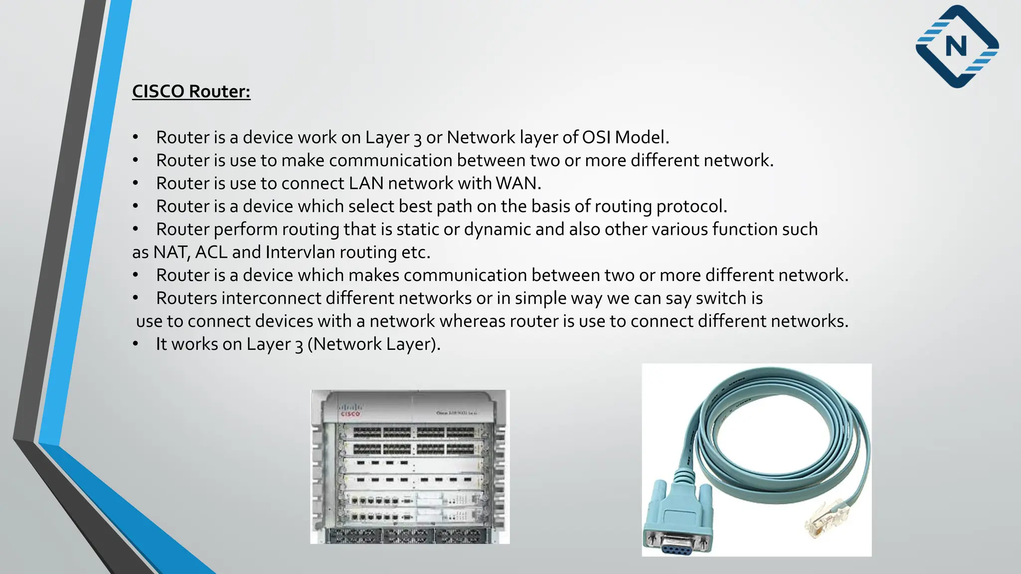 CISCO Router:
• Router is a device work on Layer 3 or Network layer of OSI Model.
• Router is use to make communication between two or more different network.
• Router is use to connect LAN network withWAN.
• Router is a device which select best path on the basis of routing protocol.
• Router perform routing that is static or dynamic and also other various function such
as NAT, ACL and Intervlan routing etc.
• Router is a device which makes communication between two or more different network.
• Routers interconnect different networks or in simple way we can say switch is
use to connect devices with a network whereas router is use to connect different networks.
• It works on Layer 3 (Network Layer).
 