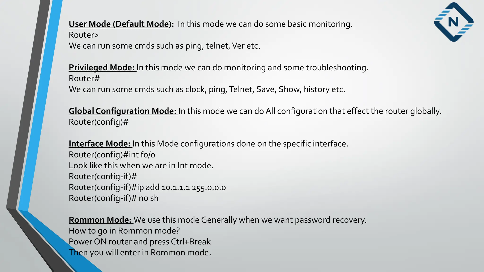 User Mode (Default Mode): In this mode we can do some basic monitoring.
Router>
We can run some cmds such as ping, telnet,Ver etc.
Privileged Mode: In this mode we can do monitoring and some troubleshooting.
Router#
We can run some cmds such as clock, ping,Telnet, Save, Show, history etc.
Global Configuration Mode: In this mode we can do All configuration that effect the router globally.
Router(config)#
Interface Mode: In this Mode configurations done on the specific interface.
Router(config)#int f0/0
Look like this when we are in Int mode.
Router(config-if)#
Router(config-if)#ip add 10.1.1.1 255.0.0.0
Router(config-if)# no sh
Rommon Mode: We use this mode Generally when we want password recovery.
How to go in Rommon mode?
Power ON router and press Ctrl+Break
Then you will enter in Rommon mode.
 