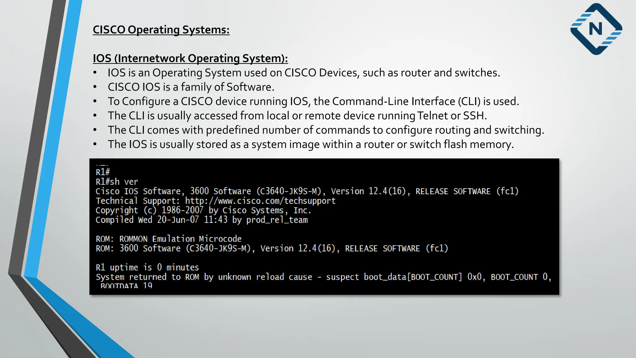 CISCO Operating Systems:
IOS (Internetwork Operating System):
• IOS is an Operating System used on CISCO Devices, such as router and switches.
• CISCO IOS is a family of Software.
• To Configure a CISCO device running IOS, the Command-Line Interface (CLI) is used.
• The CLI is usually accessed from local or remote device runningTelnet or SSH.
• The CLI comes with predefined number of commands to configure routing and switching.
• The IOS is usually stored as a system image within a router or switch flash memory.
 