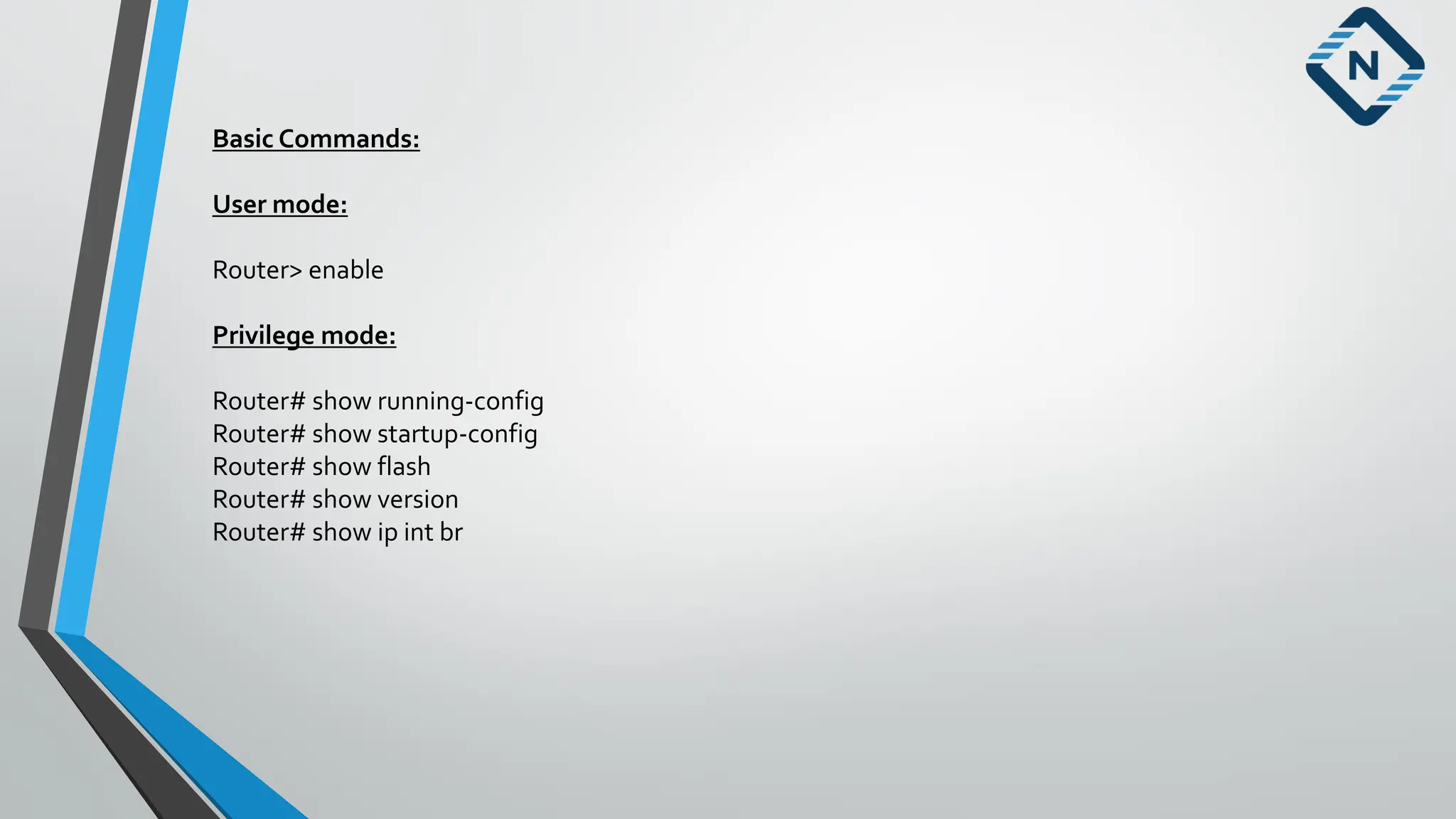 Basic Commands:
User mode:
Router> enable
Privilege mode:
Router# show running-config
Router# show startup-config
Router# show flash
Router# show version
Router# show ip int br
 