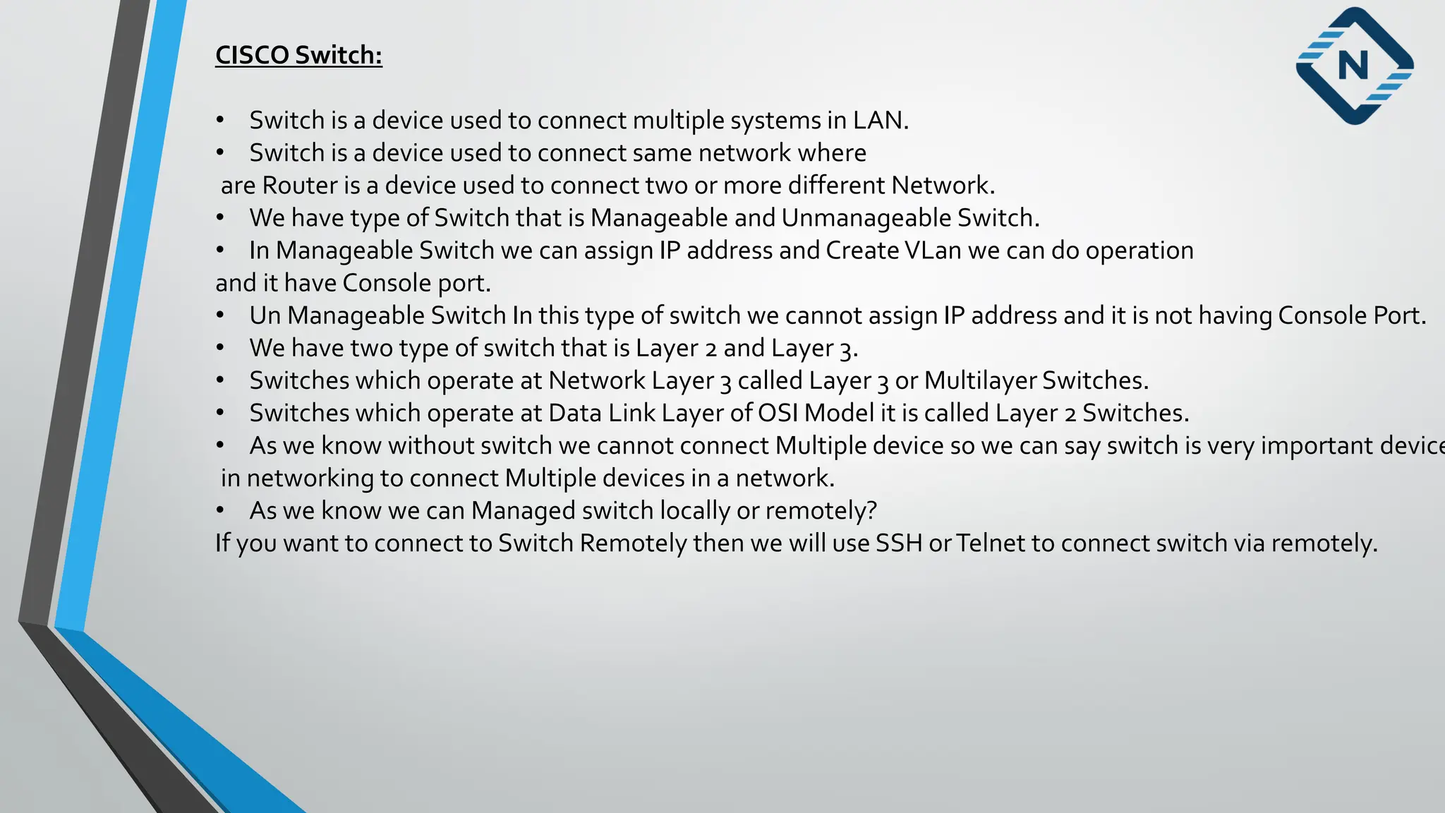 CISCO Switch:
• Switch is a device used to connect multiple systems in LAN.
• Switch is a device used to connect same network where
are Router is a device used to connect two or more different Network.
• We have type of Switch that is Manageable and Unmanageable Switch.
• In Manageable Switch we can assign IP address and CreateVLan we can do operation
and it have Console port.
• Un Manageable Switch In this type of switch we cannot assign IP address and it is not having Console Port.
• We have two type of switch that is Layer 2 and Layer 3.
• Switches which operate at Network Layer 3 called Layer 3 or Multilayer Switches.
• Switches which operate at Data Link Layer of OSI Model it is called Layer 2 Switches.
• As we know without switch we cannot connect Multiple device so we can say switch is very important device
in networking to connect Multiple devices in a network.
• As we know we can Managed switch locally or remotely?
If you want to connect to Switch Remotely then we will use SSH orTelnet to connect switch via remotely.
 