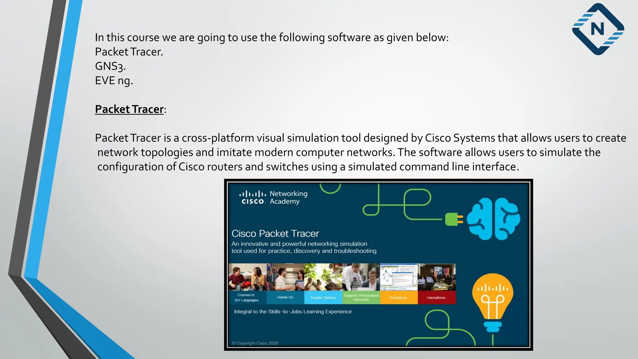 In this course we are going to use the following software as given below:
PacketTracer.
GNS3.
EVE ng.
PacketTracer:
PacketTracer is a cross-platform visual simulation tool designed by Cisco Systems that allows users to create
network topologies and imitate modern computer networks.The software allows users to simulate the
configuration of Cisco routers and switches using a simulated command line interface.
 