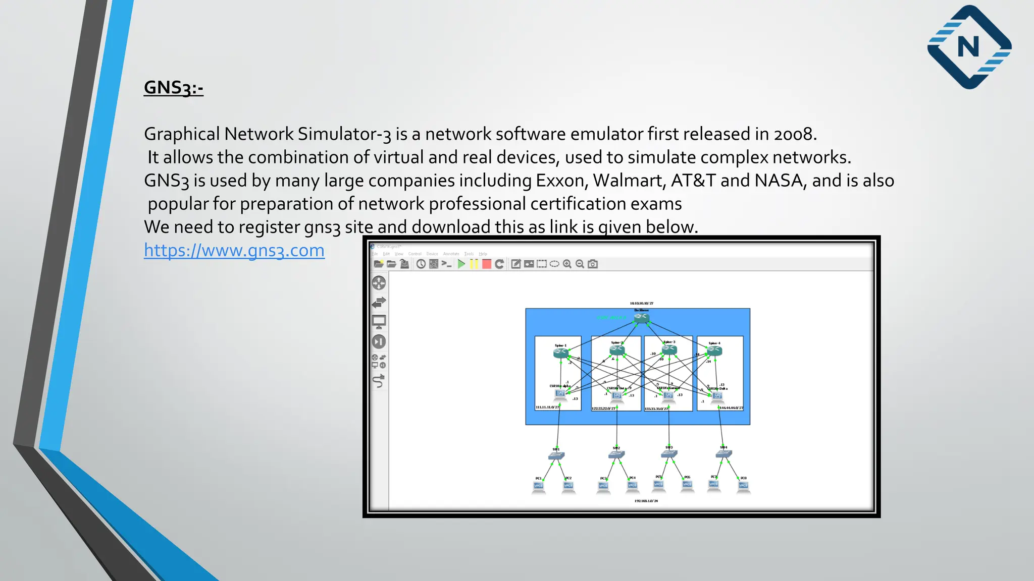 GNS3:-
Graphical Network Simulator-3 is a network software emulator first released in 2008.
It allows the combination of virtual and real devices, used to simulate complex networks.
GNS3 is used by many large companies including Exxon, Walmart, AT&T and NASA, and is also
popular for preparation of network professional certification exams
We need to register gns3 site and download this as link is given below.
https://www.gns3.com
 