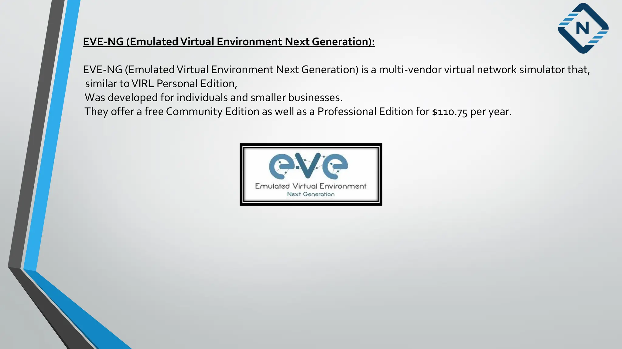 EVE-NG (EmulatedVirtual Environment Next Generation):
EVE-NG (EmulatedVirtual Environment Next Generation) is a multi-vendor virtual network simulator that,
similar toVIRL Personal Edition,
Was developed for individuals and smaller businesses.
They offer a free Community Edition as well as a Professional Edition for $110.75 per year.
 