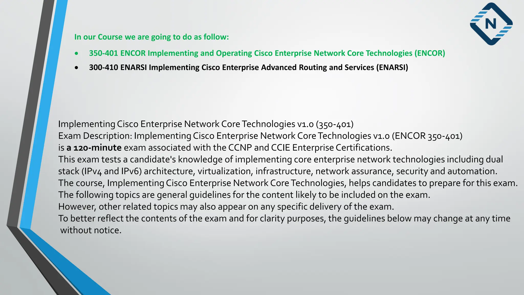 In our Course we are going to do as follow:
• 350-401 ENCOR Implementing and Operating Cisco Enterprise Network Core Technologies (ENCOR)
• 300-410 ENARSI Implementing Cisco Enterprise Advanced Routing and Services (ENARSI)
ImplementingCisco Enterprise Network CoreTechnologies v1.0 (350-401)
Exam Description: ImplementingCisco Enterprise Network CoreTechnologies v1.0 (ENCOR 350-401)
is a 120-minute exam associated with the CCNP and CCIE Enterprise Certifications.
This exam tests a candidate's knowledge of implementing core enterprise network technologies including dual
stack (IPv4 and IPv6) architecture, virtualization, infrastructure, network assurance, security and automation.
The course, ImplementingCisco Enterprise Network CoreTechnologies, helps candidates to prepare for this exam.
The following topics are general guidelines for the content likely to be included on the exam.
However, other related topics may also appear on any specific delivery of the exam.
To better reflect the contents of the exam and for clarity purposes, the guidelines below may change at any time
without notice.
 