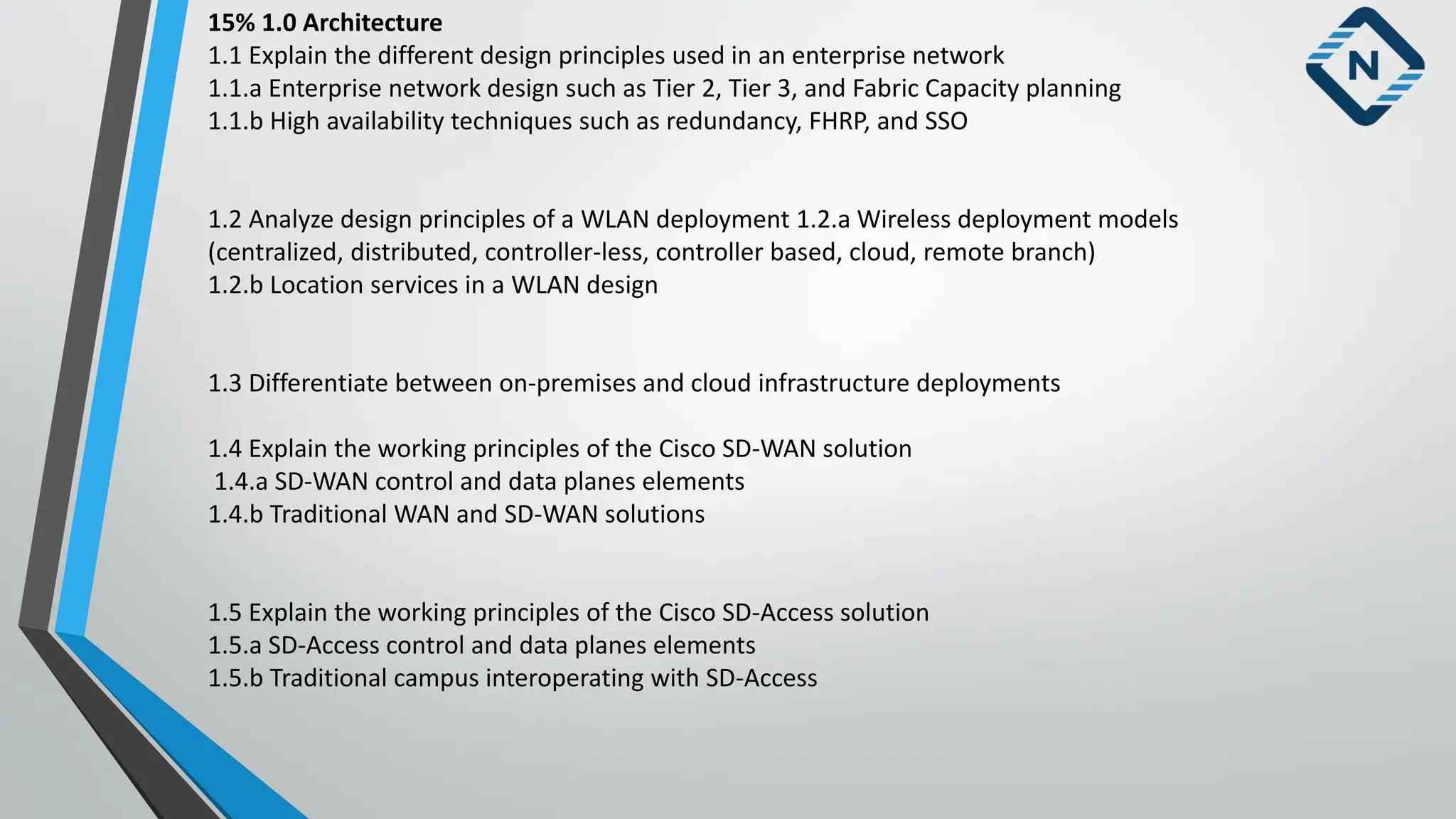 15% 1.0 Architecture
1.1 Explain the different design principles used in an enterprise network
1.1.a Enterprise network design such as Tier 2, Tier 3, and Fabric Capacity planning
1.1.b High availability techniques such as redundancy, FHRP, and SSO
1.2 Analyze design principles of a WLAN deployment 1.2.a Wireless deployment models
(centralized, distributed, controller-less, controller based, cloud, remote branch)
1.2.b Location services in a WLAN design
1.3 Differentiate between on-premises and cloud infrastructure deployments
1.4 Explain the working principles of the Cisco SD-WAN solution
1.4.a SD-WAN control and data planes elements
1.4.b Traditional WAN and SD-WAN solutions
1.5 Explain the working principles of the Cisco SD-Access solution
1.5.a SD-Access control and data planes elements
1.5.b Traditional campus interoperating with SD-Access
 