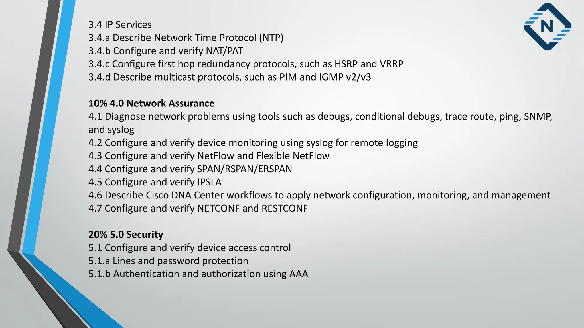 3.4 IP Services
3.4.a Describe Network Time Protocol (NTP)
3.4.b Configure and verify NAT/PAT
3.4.c Configure first hop redundancy protocols, such as HSRP and VRRP
3.4.d Describe multicast protocols, such as PIM and IGMP v2/v3
10% 4.0 Network Assurance
4.1 Diagnose network problems using tools such as debugs, conditional debugs, trace route, ping, SNMP,
and syslog
4.2 Configure and verify device monitoring using syslog for remote logging
4.3 Configure and verify NetFlow and Flexible NetFlow
4.4 Configure and verify SPAN/RSPAN/ERSPAN
4.5 Configure and verify IPSLA
4.6 Describe Cisco DNA Center workflows to apply network configuration, monitoring, and management
4.7 Configure and verify NETCONF and RESTCONF
20% 5.0 Security
5.1 Configure and verify device access control
5.1.a Lines and password protection
5.1.b Authentication and authorization using AAA
 