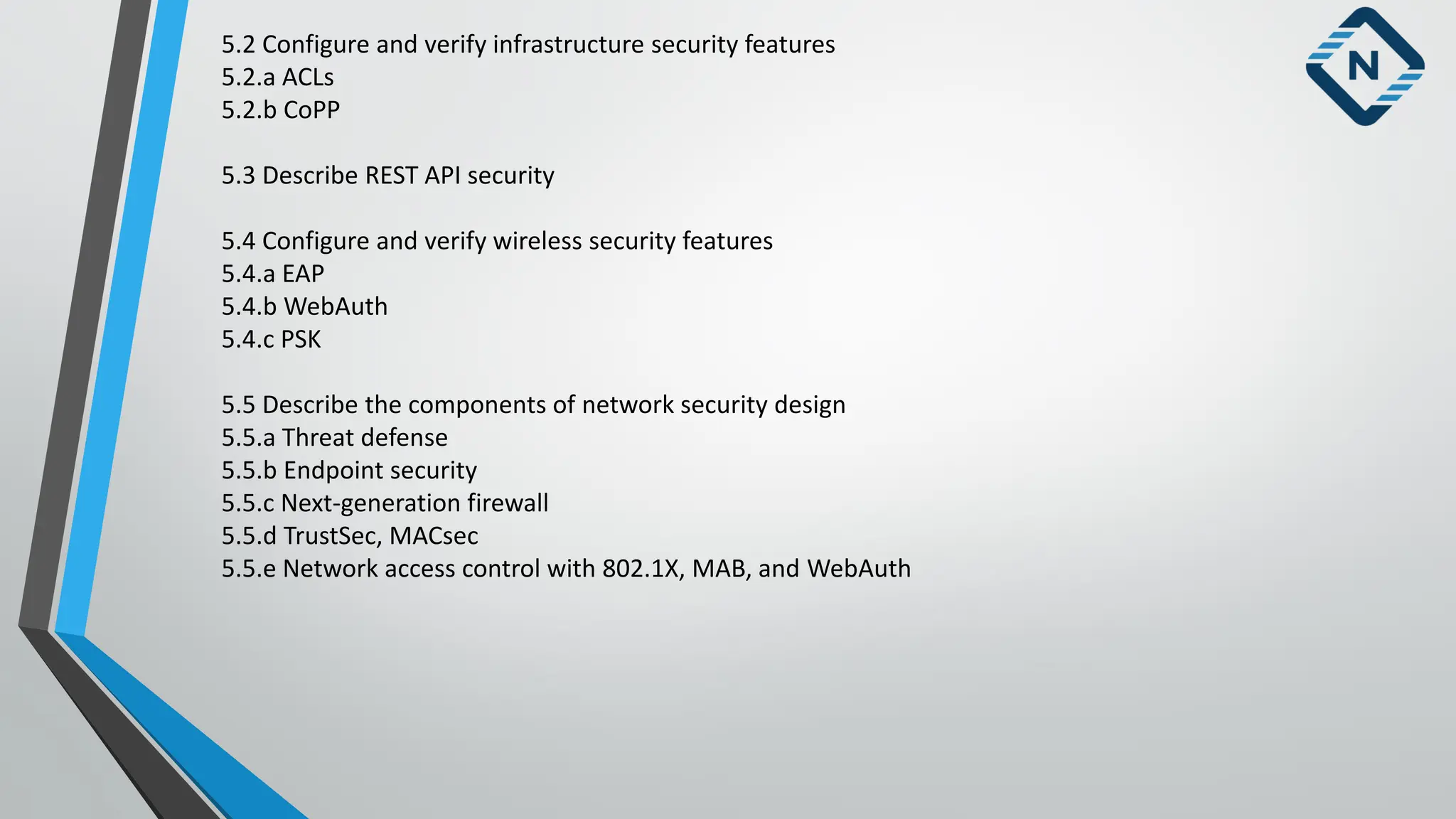 5.2 Configure and verify infrastructure security features
5.2.a ACLs
5.2.b CoPP
5.3 Describe REST API security
5.4 Configure and verify wireless security features
5.4.a EAP
5.4.b WebAuth
5.4.c PSK
5.5 Describe the components of network security design
5.5.a Threat defense
5.5.b Endpoint security
5.5.c Next-generation firewall
5.5.d TrustSec, MACsec
5.5.e Network access control with 802.1X, MAB, and WebAuth
 