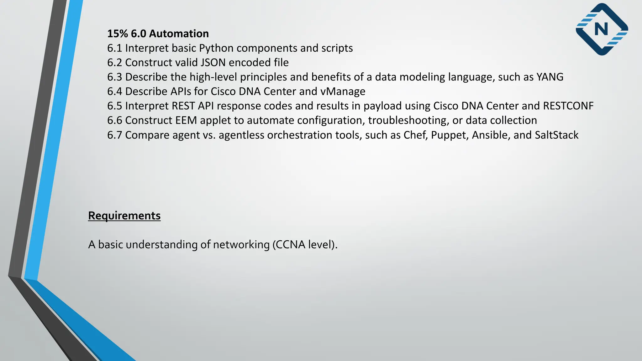 15% 6.0 Automation
6.1 Interpret basic Python components and scripts
6.2 Construct valid JSON encoded file
6.3 Describe the high-level principles and benefits of a data modeling language, such as YANG
6.4 Describe APIs for Cisco DNA Center and vManage
6.5 Interpret REST API response codes and results in payload using Cisco DNA Center and RESTCONF
6.6 Construct EEM applet to automate configuration, troubleshooting, or data collection
6.7 Compare agent vs. agentless orchestration tools, such as Chef, Puppet, Ansible, and SaltStack
Requirements
A basic understanding of networking (CCNA level).
 
