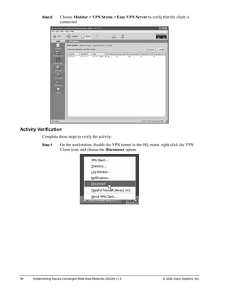 Step 6 Choose Monitor > VPN Status > Easy VPN Server to verify that the client is connected. 
Activity Verification 
Complete these steps to verify the activity: 
Step 1 On the workstation, disable the VPN tunnel to the HQ router, right-click the VPN Client icon, and choose the Disconnect option. 
98 Implementing Secure Converged Wide Area Networks (ISCW) v1.0 © 2006 Cisco Systems, Inc. 
 