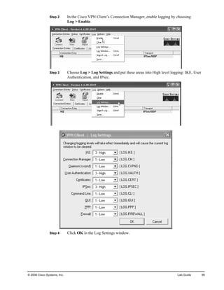 Step 2 In the Cisco VPN Client’s Connection Manager, enable logging by choosing Log > Enable. 
Step 3 Choose Log > Log Settings and put these areas into High level logging: IKE, User Authentication, and IPsec. 
Step 4 Click OK in the Log Settings window. 
© 2006 Cisco Systems, Inc. Lab Guide 99 
 
