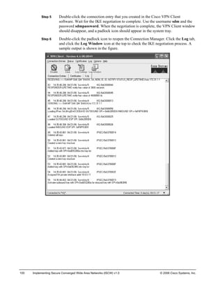 Step 5 Double-click the connection entry that you created in the Cisco VPN Client software. Wait for the IKE negotiation to complete. Use the username sdm and the password sdmpassword. When the negotiation is complete, the VPN Client window should disappear, and a padlock icon should appear in the system tray. 
Step 6 Double-click the padlock icon to reopen the Connection Manager. Click the Log tab, and click the Log Window icon at the top to check the IKE negotiation process. A sample output is shown in the figure. 
100 Implementing Secure Converged Wide Area Networks (ISCW) v1.0 © 2006 Cisco Systems, Inc. 
 