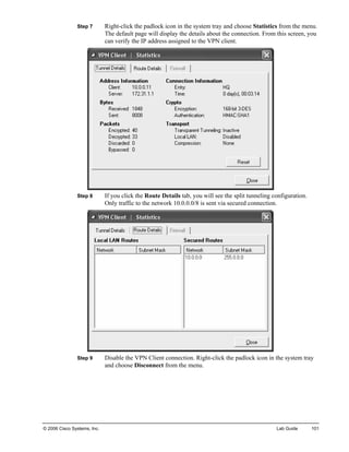 Step 7 Right-click the padlock icon in the system tray and choose Statistics from the menu. The default page will display the details about the connection. From this screen, you can verify the IP address assigned to the VPN client. 
Step 8 If you click the Route Details tab, you will see the split tunneling configuration. Only traffic to the network 10.0.0.0/8 is sent via secured connection. 
Step 9 Disable the VPN Client connection. Right-click the padlock icon in the system tray and choose Disconnect from the menu. 
© 2006 Cisco Systems, Inc. Lab Guide 101 
 