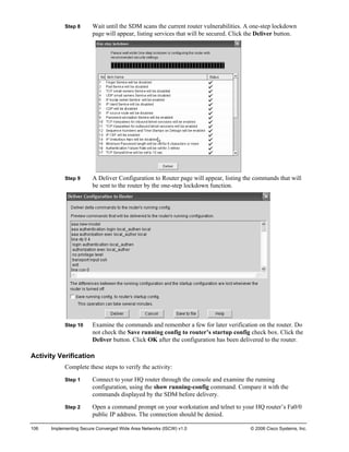 Step 8 Wait until the SDM scans the current router vulnerabilities. A one-step lockdown page will appear, listing services that will be secured. Click the Deliver button. 
Step 9 A Deliver Configuration to Router page will appear, listing the commands that will be sent to the router by the one-step lockdown function. 
Step 10 Examine the commands and remember a few for later verification on the router. Do not check the Save running config to router’s startup config check box. Click the Deliver button. Click OK after the configuration has been delivered to the router. 
Activity Verification 
Complete these steps to verify the activity: 
Step 1 Connect to your HQ router through the console and examine the running configuration, using the show running-config command. Compare it with the commands displayed by the SDM before delivery. 
Step 2 Open a command prompt on your workstation and telnet to your HQ router’s Fa0/0 public IP address. The connection should be denied. 
106 Implementing Secure Converged Wide Area Networks (ISCW) v1.0 © 2006 Cisco Systems, Inc. 
 