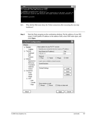 Q1) Why did the HQ router deny the Telnet connection after executing the one-step lockdown? 
Step 3 Start the Putty program on the workstation desktop. Put the address of your HQ router’s Fa0/0 public IP address in the address field, select SSH radio open, and click Open. 
© 2006 Cisco Systems, Inc. Lab Guide 107 
 
