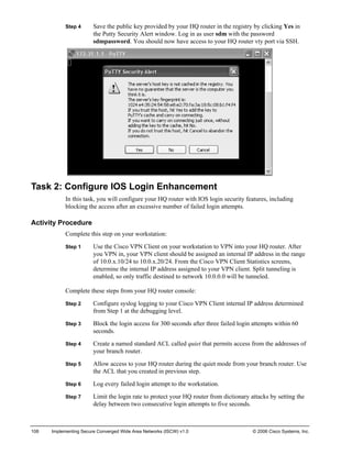 Step 4 Save the public key provided by your HQ router in the registry by clicking Yes in the Putty Security Alert window. Log in as user sdm with the password sdmpassword. You should now have access to your HQ router vty port via SSH. 
Task 2: Configure IOS Login Enhancement 
In this task, you will configure your HQ router with IOS login security features, including blocking the access after an excessive number of failed login attempts. 
Activity Procedure 
Complete this step on your workstation: 
Step 1 Use the Cisco VPN Client on your workstation to VPN into your HQ router. After you VPN in, your VPN client should be assigned an internal IP address in the range of 10.0.x.10/24 to 10.0.x.20/24. From the Cisco VPN Client Statistics screens, determine the internal IP address assigned to your VPN client. Split tunneling is enabled, so only traffic destined to network 10.0.0.0 will be tunneled. 
Complete these steps from your HQ router console: 
Step 2 Configure syslog logging to your Cisco VPN Client internal IP address determined from Step 1 at the debugging level. 
Step 3 Block the login access for 300 seconds after three failed login attempts within 60 seconds. 
Step 4 Create a named standard ACL called quiet that permits access from the addresses of your branch router. 
Step 5 Allow access to your HQ router during the quiet mode from your branch router. Use the ACL that you created in previous step. 
Step 6 Log every failed login attempt to the workstation. 
Step 7 Limit the login rate to protect your HQ router from dictionary attacks by setting the delay between two consecutive login attempts to five seconds. 
108 Implementing Secure Converged Wide Area Networks (ISCW) v1.0 © 2006 Cisco Systems, Inc. 
 