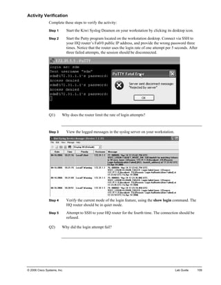 Activity Verification 
Complete these steps to verify the activity: 
Step 1 Start the Kiwi Syslog Deamon on your workstation by clicking its desktop icon. 
Step 2 Start the Putty program located on the workstation desktop. Connect via SSH to your HQ router’s Fa0/0 public IP address, and provide the wrong password three times. Notice that the router uses the login rate of one attempt per 5 seconds. After three failed attempts, the session should be disconnected. 
Q1) Why does the router limit the rate of login attempts? 
Step 3 View the logged messages in the syslog server on your workstation. 
Step 4 Verify the current mode of the login feature, using the show login command. The HQ router should be in quiet mode. 
Step 5 Attempt to SSH to your HQ router for the fourth time. The connection should be refused. 
Q2) Why did the login attempt fail? 
© 2006 Cisco Systems, Inc. Lab Guide 109 
 