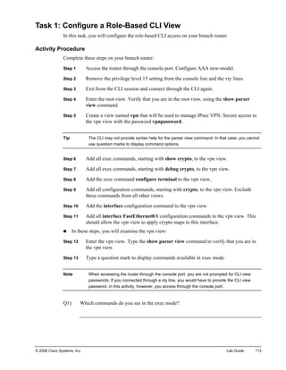 © 2006 Cisco Systems, Inc. Lab Guide 113 
Task 1: Configure a Role-Based CLI View 
In this task, you will configure the role-based CLI access on your branch router. 
Activity Procedure 
Complete these steps on your branch router: 
Step 1 Access the router through the console port. Configure AAA new-model. 
Step 2 Remove the privilege level 15 setting from the console line and the vty lines. 
Step 3 Exit from the CLI session and connect through the CLI again. 
Step 4 Enter the root view. Verify that you are in the root view, using the show parser view command. 
Step 5 Create a view named vpn that will be used to manage IPsec VPN. Secure access to the vpn view with the password vpnpassword. 
Tip The CLI may not provide syntax help for the parser view command. In that case, you cannot use question marks to display command options. 
Step 6 Add all exec commands, starting with show crypto, to the vpn view. 
Step 7 Add all exec commands, starting with debug crypto, to the vpn view. 
Step 8 Add the exec command configure terminal to the vpn view. 
Step 9 Add all configuration commands, starting with crypto, to the vpn view. Exclude these commands from all other views. 
Step 10 Add the interface configuration command to the vpn view. 
Step 11 Add all interface FastEthernet0/1 configuration commands to the vpn view. This should allow the vpn view to apply crypto maps to this interface. 
„ In these steps, you will examine the vpn view: 
Step 12 Enter the vpn view. Type the show parser view command to verify that you are in the vpn view. 
Step 13 Type a question mark to display commands available in exec mode. 
Note When accessing the router through the console port, you are not prompted for CLI view passwords. If you connected through a vty line, you would have to provide the CLI view password. In this activity, however, you access through the console port. 
Q1) Which commands do you see in the exec mode?  