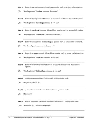 114 Implementing Secure Converged Wide Area Networks (ISCW) v1.0 © 2006 Cisco Systems, Inc. 
Step 14 Enter the show command followed by a question mark to see the available options. 
Q2) Which options of the show command do you see? 
Step 15 Enter the debug command followed by a question mark to see the available options. 
Q3) Which options of the debug command do you see? 
Step 16 Enter the configure command followed by a question mark to see available options. 
Q4) Which options of the configure command do you see? 
Step 17 Enter the configuration mode and type a question mark to see available commands. 
Q5) Which configuration commands do you see? 
Step 18 Enter the crypto command followed by a question mark to see the available options. 
Q6) Which options of the crypto command do you see? 
Step 19 Enter the interface command followed by a question mark to see the available options. 
Q7) Which options of the interface command do you see? 
Step 20 Attempt to enter interface FastEthernet0/0 configuration mode. 
Q8) Did you succeed? Why? 
Step 21 Attempt to enter interface FastEthernet0/1 configuration mode. 
Q9) Did it work? 
Step 22 List all commands available in interface FastEthernet0/1 configuration mode. 
Q10) Which interface commands do you see?  