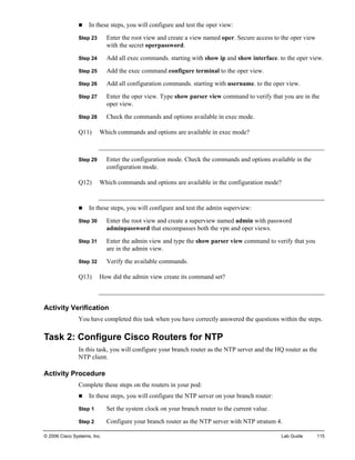 © 2006 Cisco Systems, Inc. Lab Guide 115 
„ In these steps, you will configure and test the oper view: 
Step 23 Enter the root view and create a view named oper. Secure access to the oper view with the secret operpassword. 
Step 24 Add all exec commands. starting with show ip and show interface. to the oper view. 
Step 25 Add the exec command configure terminal to the oper view. 
Step 26 Add all configuration commands. starting with username. to the oper view. 
Step 27 Enter the oper view. Type show parser view command to verify that you are in the oper view. 
Step 28 Check the commands and options available in exec mode. 
Q11) Which commands and options are available in exec mode? 
Step 29 Enter the configuration mode. Check the commands and options available in the configuration mode. 
Q12) Which commands and options are available in the configuration mode? 
„ In these steps, you will configure and test the admin superview: 
Step 30 Enter the root view and create a superview named admin with password adminpassword that encompasses both the vpn and oper views. 
Step 31 Enter the admin view and type the show parser view command to verify that you are in the admin view. 
Step 32 Verify the available commands. 
Q13) How did the admin view create its command set? 
Activity Verification 
You have completed this task when you have correctly answered the questions within the steps. 
Task 2: Configure Cisco Routers for NTP 
In this task, you will configure your branch router as the NTP server and the HQ router as the NTP client. 
Activity Procedure 
Complete these steps on the routers in your pod: 
„ In these steps, you will configure the NTP server on your branch router: 
Step 1 Set the system clock on your branch router to the current value. 
Step 2 Configure your branch router as the NTP server with NTP stratum 4.  