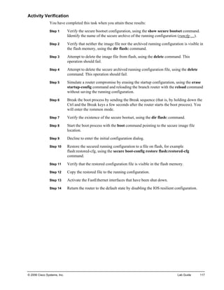 © 2006 Cisco Systems, Inc. Lab Guide 117 
Activity Verification 
You have completed this task when you attain these results: 
Step 1 Verify the secure bootset configuration, using the show secure bootset command. Identify the name of the secure archive of the running configuration (runcfg-…). 
Step 2 Verify that neither the image file nor the archived running configuration is visible in the flash memory, using the dir flash: command. 
Step 3 Attempt to delete the image file from flash, using the delete command. This operation should fail. 
Step 4 Attempt to delete the secure archived running configuration file, using the delete command. This operation should fail. 
Step 5 Simulate a router compromise by erasing the startup configuration, using the erase startup-config command and reloading the branch router with the reload command without saving the running configuration. 
Step 6 Break the boot process by sending the Break sequence (that is, by holding down the Ctrl and the Break keys a few seconds after the router starts the boot process). You will enter the rommon mode. 
Step 7 Verify the existence of the secure bootset, using the dir flash: command. 
Step 8 Start the boot process with the boot command pointing to the secure image file location. 
Step 9 Decline to enter the initial configuration dialog. 
Step 10 Restore the secured running configuration to a file on flash, for example flash:restored-cfg, using the secure boot-config restore flash:restored-cfg command. 
Step 11 Verify that the restored configuration file is visible in the flash memory. 
Step 12 Copy the restored file to the running configuration. 
Step 13 Activate the FastEthernet interfaces that have been shut down. 
Step 14 Return the router to the default state by disabling the IOS resilient configuration.  