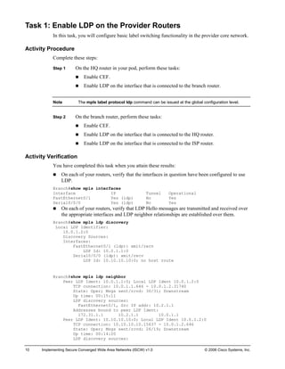 10 Implementing Secure Converged Wide Area Networks (ISCW) v1.0 © 2006 Cisco Systems, Inc. 
Task 1: Enable LDP on the Provider Routers 
In this task, you will configure basic label switching functionality in the provider core network. 
Activity Procedure 
Complete these steps: 
Step 1 On the HQ router in your pod, perform these tasks: 
„ Enable CEF. 
„ Enable LDP on the interface that is connected to the branch router. 
Note The mpls label protocol ldp command can be issued at the global configuration level. 
Step 2 On the branch router, perform these tasks: 
„ Enable CEF. 
„ Enable LDP on the interface that is connected to the HQ router. 
„ Enable LDP on the interface that is connected to the ISP router. 
Activity Verification 
You have completed this task when you attain these results: 
„ On each of your routers, verify that the interfaces in question have been configured to use LDP. 
Branch#show mpls interfaces 
Interface IP Tunnel Operational 
FastEthernet0/1 Yes (ldp) No Yes 
Serial0/0/0 Yes (ldp) No Yes 
„ On each of your routers, verify that LDP Hello messages are transmitted and received over the appropriate interfaces and LDP neighbor relationships are established over them. 
Branch#show mpls ldp discovery 
Local LDP Identifier: 
10.0.1.2:0 
Discovery Sources: 
Interfaces: 
FastEthernet0/1 (ldp): xmit/recv 
LDP Id: 10.0.1.1:0 
Serial0/0/0 (ldp): xmit/recv 
LDP Id: 10.10.10.10:0; no host route 
Branch#show mpls ldp neighbor 
Peer LDP Ident: 10.0.1.1:0; Local LDP Ident 10.0.1.2:0 
TCP connection: 10.0.1.1.646 - 10.0.1.2.31740 
State: Oper; Msgs sent/rcvd: 30/31; Downstream 
Up time: 00:15:11 
LDP discovery sources: 
FastEthernet0/1, Src IP addr: 10.2.1.1 
Addresses bound to peer LDP Ident: 
172.31.1.1 10.2.1.1 10.0.1.1 
Peer LDP Ident: 10.10.10.10:0; Local LDP Ident 10.0.1.2:0 
TCP connection: 10.10.10.10.15637 - 10.0.1.2.646 
State: Oper; Msgs sent/rcvd: 26/19; Downstream 
Up time: 00:14:20 
LDP discovery sources:  