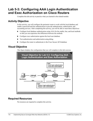 Lab 5-3: Configuring AAA Login Authentication and Exec Authorization on Cisco Routers 
Complete this lab activity to practice what you learned in the related module. 
Activity Objective 
In this activity, you will configure the perimeter router to work with the local database and enable a password and line authentication to provide authentication, authorization, and accounting services. After completing this activity, you will be able to meet these objectives: 
„ Configure local database authentication using AAA for the enable, line, and local methods so that you can experience the differences between the methods 
„ Configure exec authorization against the local user database 
„ Test authentication and authorization using debug 
„ Configure the router to authenticate to the Cisco Secure ACS database 
Visual Objective 
This figure displays the configuration that you will complete in this lab exercise. ©2006Cisco Systems, Inc. All rights reserved.ISCWv1.0—12Visual Objectivefor Lab5-3:Configuring AAA Login Authentication and Exec Authorization 
Required Resources 
No resources are required to complete this activity. 
118 Implementing Secure Converged Wide Area Networks (ISCW) v1.0 © 2006 Cisco Systems, Inc. 
 