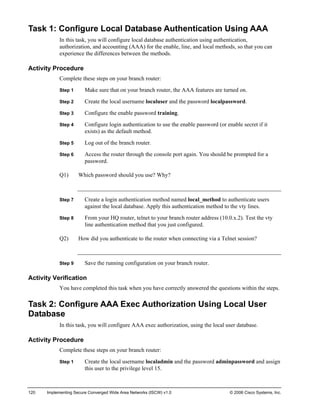 120 Implementing Secure Converged Wide Area Networks (ISCW) v1.0 © 2006 Cisco Systems, Inc. 
Task 1: Configure Local Database Authentication Using AAA 
In this task, you will configure local database authentication using authentication, authorization, and accounting (AAA) for the enable, line, and local methods, so that you can experience the differences between the methods. 
Activity Procedure 
Complete these steps on your branch router: 
Step 1 Make sure that on your branch router, the AAA features are turned on. 
Step 2 Create the local username localuser and the password localpassword. 
Step 3 Configure the enable password training. 
Step 4 Configure login authentication to use the enable password (or enable secret if it exists) as the default method. 
Step 5 Log out of the branch router. 
Step 6 Access the router through the console port again. You should be prompted for a password. 
Q1) Which password should you use? Why? 
Step 7 Create a login authentication method named local_method to authenticate users against the local database. Apply this authentication method to the vty lines. 
Step 8 From your HQ router, telnet to your branch router address (10.0.x.2). Test the vty line authentication method that you just configured. 
Q2) How did you authenticate to the router when connecting via a Telnet session? 
Step 9 Save the running configuration on your branch router. 
Activity Verification 
You have completed this task when you have correctly answered the questions within the steps. 
Task 2: Configure AAA Exec Authorization Using Local User Database 
In this task, you will configure AAA exec authorization, using the local user database. 
Activity Procedure 
Complete these steps on your branch router: 
Step 1 Create the local username localadmin and the password adminpassword and assign this user to the privilege level 15.  