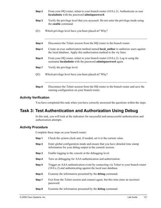 © 2006 Cisco Systems, Inc. Lab Guide 121 
Step 2 From your HQ router, telnet to your branch router (10.0.x.2). Authenticate as user localadmin with the password adminpassword. 
Step 3 Verify the privilege level that you accessed. Do not enter the privilege mode using the enable command. 
Q1) Which privilege level have you been placed at? Why? 
Step 4 Disconnect the Telnet session from the HQ router to the branch router. 
Step 5 Create an exec authorization method named local_author to authorize users against the local database. Apply this authorization method to the vty lines. 
Step 6 From your HQ router, telnet to your branch router (10.0.x.2). Log in using the username localadmin with the password adminpassword again. 
Step 7 Verify the privilege level. 
Q2) Which privilege level have you been placed at? Why? 
Step 8 Disconnect the Telnet session from the HQ router to the branch router and save the running configuration on your branch router. 
Activity Verification 
You have completed this task when you have correctly answered the questions within the steps. 
Task 3: Test Authentication and Authorization Using Debug 
In this task, you will look at the indicators for successful and unsuccessful authentication and authorization attempts. 
Activity Procedure 
Complete these steps on your branch router: 
Step 1 Check the system clock and, if needed, set it to the current value. 
Step 2 Enter global configuration mode and ensure that you have detailed time stamp information for your debug output in the console session. 
Step 3 Enable logging to the console at the debugging level. 
Step 4 Turn on debugging for AAA authentication and authorization. 
Step 5 Trigger an AAA authentication event by connecting via Telnet to your branch router (10.0.x.2) and authenticating against the local user database. 
Step 6 Examine the information presented by the debug command. 
Step 7 Exit from the Telnet session and connect again, but this time enter an incorrect password. 
Step 8 Examine the information presented by the debug command.  