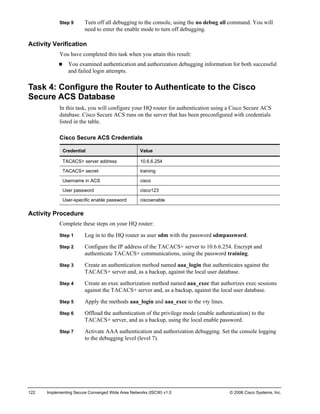 122 Implementing Secure Converged Wide Area Networks (ISCW) v1.0 © 2006 Cisco Systems, Inc. 
Step 9 Turn off all debugging to the console, using the no debug all command. You will need to enter the enable mode to turn off debugging. 
Activity Verification 
You have completed this task when you attain this result: 
„ You examined authentication and authorization debugging information for both successful and failed login attempts. 
Task 4: Configure the Router to Authenticate to the Cisco Secure ACS Database 
In this task, you will configure your HQ router for authentication using a Cisco Secure ACS database. Cisco Secure ACS runs on the server that has been preconfigured with credentials listed in the table. 
Cisco Secure ACS Credentials 
Credential 
Value 
TACACS+ server address 
10.6.6.254 
TACACS+ secret 
training 
Username in ACS 
cisco 
User password 
cisco123 
User-specific enable password 
ciscoenable 
Activity Procedure 
Complete these steps on your HQ router: 
Step 1 Log in to the HQ router as user sdm with the password sdmpassword. 
Step 2 Configure the IP address of the TACACS+ server to 10.6.6.254. Encrypt and authenticate TACACS+ communications, using the password training. 
Step 3 Create an authentication method named aaa_login that authenticates against the TACACS+ server and, as a backup, against the local user database. 
Step 4 Create an exec authorization method named aaa_exec that authorizes exec sessions against the TACACS+ server and, as a backup, against the local user database. 
Step 5 Apply the methods aaa_login and aaa_exec to the vty lines. 
Step 6 Offload the authentication of the privilege mode (enable authentication) to the TACACS+ server, and as a backup, using the local enable password. 
Step 7 Activate AAA authentication and authorization debugging. Set the console logging to the debugging level (level 7).  