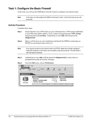 Task 1: Configure the Basic Firewall 
In this task, you will use the SDM Basic Firewall wizard to configure your branch router. 
Note In this task, you will configure the SDM on the branch router, not the HQ router as you did previously. 
Activity Procedure 
Complete these steps: 
Step 1 Ensure that the Cisco VPN Client on your workstation has a VPN tunnel established to your HQ router public address. If not, connect using group name VPN_Group and group password secretkey. Authenticate as user sdm with the password sdmpassword. 
Step 2 Open a web browser on your workstation and launch the SDM by connecting via HTTPS to your branch router (10.0.x.2). 
Note If you cannot connect to your branch router via HTTPS, delete the currently configured crypto PKI trustpoint, if one exists, and re-enable ip http secure-server. This will create a new self-signed certificate. 
Step 3 Authenticate as user sdm with the password sdmpassword as many times as prompted and accept all security warnings. 
Step 4 From the Edit menu, choose Preferences. 
126 Implementing Secure Converged Wide Area Networks (ISCW) v1.0 © 2006 Cisco Systems, Inc. 
 