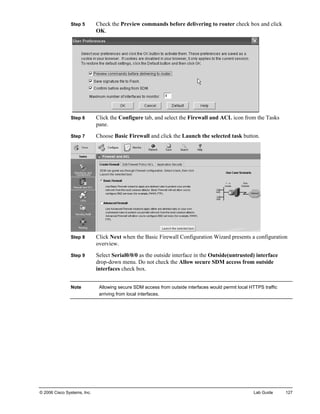 Step 5 Check the Preview commands before delivering to router check box and click OK. 
Step 6 Click the Configure tab, and select the Firewall and ACL icon from the Tasks pane. 
Step 7 Choose Basic Firewall and click the Launch the selected task button. 
Step 8 Click Next when the Basic Firewall Configuration Wizard presents a configuration overview. 
Step 9 Select Serial0/0/0 as the outside interface in the Outside(untrusted) interface drop-down menu. Do not check the Allow secure SDM access from outside interfaces check box. 
Note Allowing secure SDM access from outside interfaces would permit local HTTPS traffic arriving from local interfaces. 
© 2006 Cisco Systems, Inc. Lab Guide 127 
 