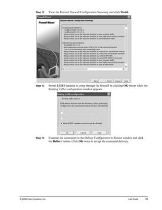 Step 12 View the Internet Firewall Configuration Summary and click Finish. 
Step 13 Permit EIGRP updates to come through the firewall by clicking OK button when the Routing traffic configuration window appears. 
Step 14 Examine the commands in the Deliver Configuration to Router window and click the Deliver button. Click OK twice to accept the command delivery. 
© 2006 Cisco Systems, Inc. Lab Guide 129 
 