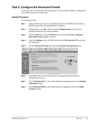 Task 2: Configure the Advanced Firewall 
In this task, you will launch the Advanced Firewall wizard available in SDM to configure the Cisco IOS firewall on your HQ router. 
Activity Procedure 
Complete these steps: 
Step 1 Open a web browser on your workstation and launch the SDM by connecting via HTTPS to your HQ router (Fa0/0 public IP address). 
Step 2 Authenticate as user sdm with the password sdmpassword as many times as prompted and accept all security warnings. 
Step 3 From the Edit menu, choose Preferences, and check the Preview commands before delivering to router check box. 
Step 4 Click the Configure tab in the SDM, and select the Firewall and ACL icon from the Tasks pane. 
Step 5 Choose Advanced Firewall and click the Launch the selected task button. 
Step 6 Click Next when the Advanced Firewall Configuration Wizard presents a configuration overview. 
Step 7 Select FastEthernet0/1 as the outside interface by checking its box in the Outside (untrusted) column. 
Step 8 Select FastEthernet0/0 as the inside interface by checking its box in the Inside (trusted) column. 
© 2006 Cisco Systems, Inc. Lab Guide 131 
 