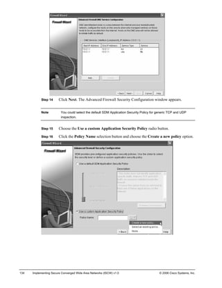 Step 14 Click Next. The Advanced Firewall Security Configuration window appears. 
Note You could select the default SDM Application Security Policy for generic TCP and UDP inspection. 
Step 15 Choose the Use a custom Application Security Policy radio button. 
Step 16 Click the Policy Name selection button and choose the Create a new policy option. 
134 Implementing Secure Converged Wide Area Networks (ISCW) v1.0 © 2006 Cisco Systems, Inc. 
 